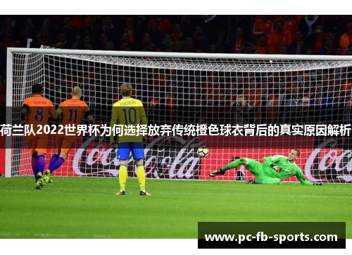 荷兰队2022世界杯为何选择放弃传统橙色球衣背后的真实原因解析